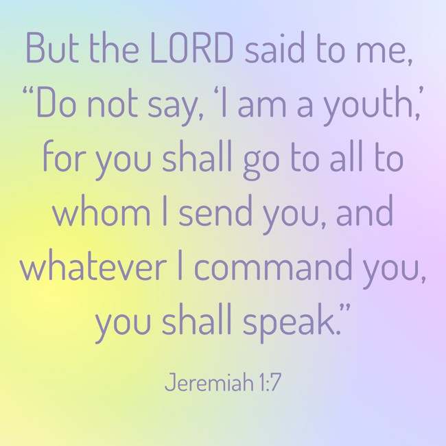 But the LORD said to me, “Do not say, ‘I am a youth,’ for you shall go to all to whom I send you, and whatever I command you, you shall speak.” - Jeremiah 1:7