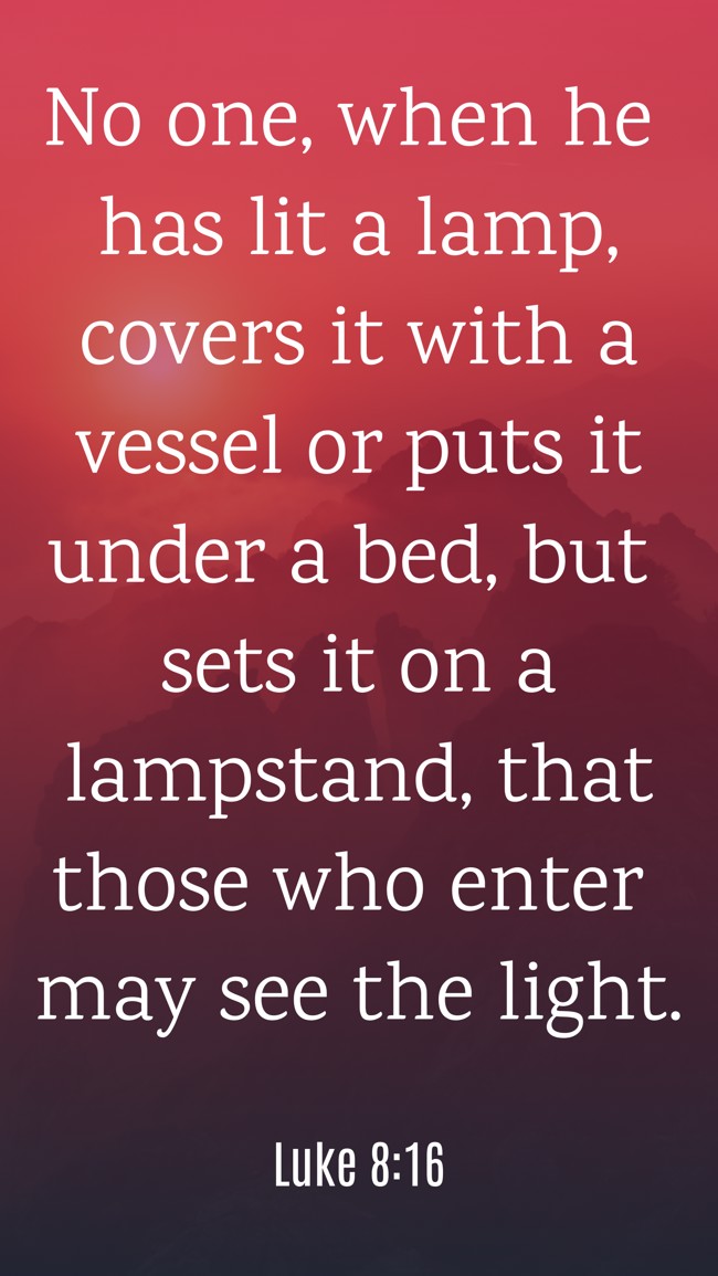 No one, when he has lit a lamp, covers it with a vessel or puts it under a bed, but sets it on a lampstand, that those who enter may see the light. - Luke 8:16