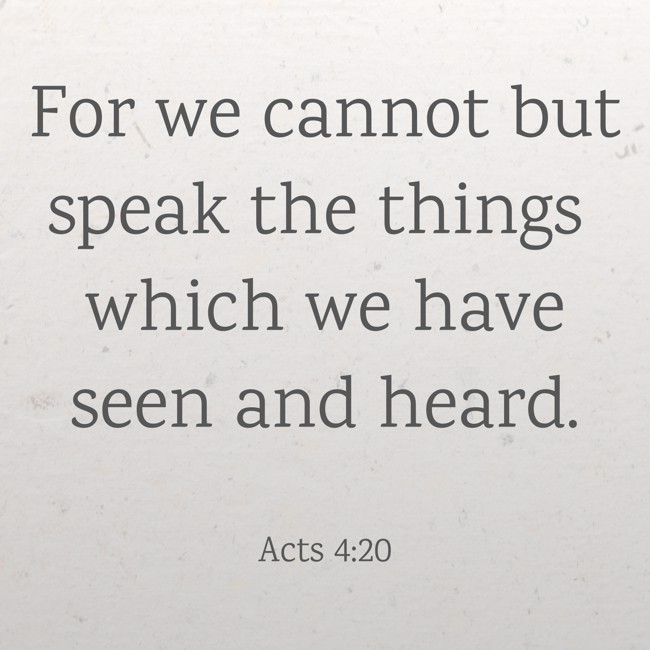 For we cannot but speak the things which we have seen and heard. - Acts 4:20