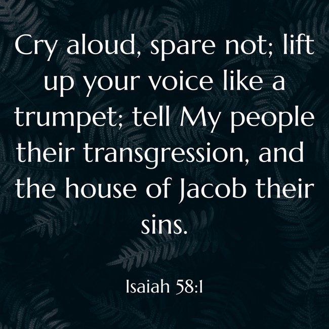 Cry aloud, spare not; lift up your voice like a trumpet; tell My people their transgression, and the house of Jacob their sins. - Isaiah 58:1
