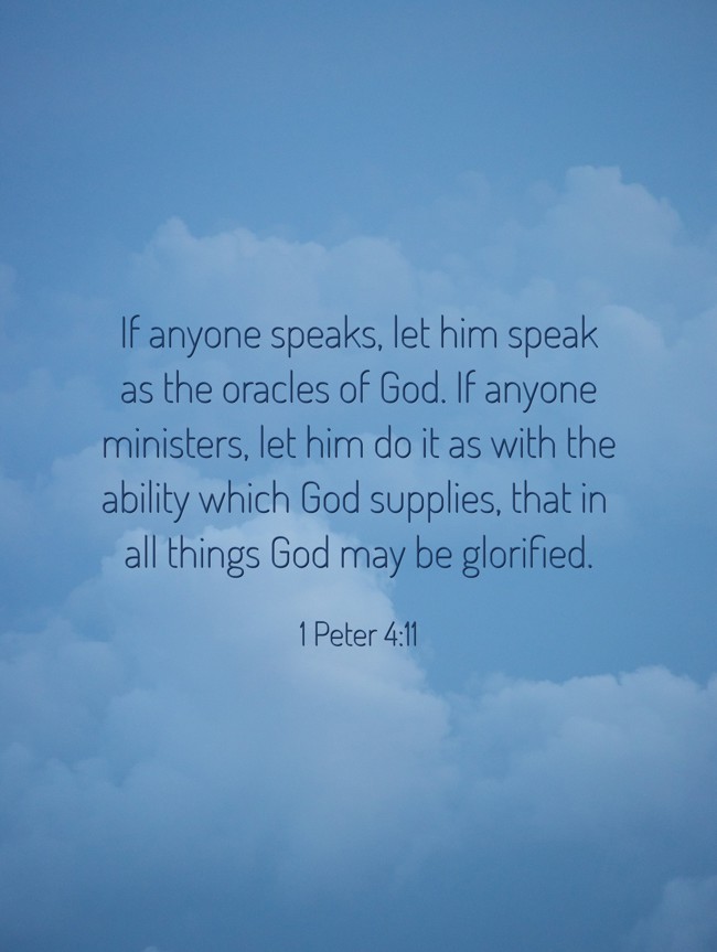 If anyone speaks, let him speak as the oracles of God. If anyone ministers, let him do it as with the ability which God supplies, that in all things God may be glorified. - 1 Peter 4:11