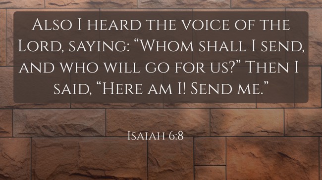 Also I heard the voice of the Lord, saying: “Whom shall I send, and who will go for us?” Then I said, “Here am I! Send me.” - Isaiah 6:8