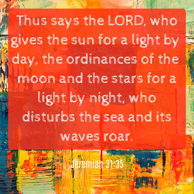 Thus says the LORD, who gives the sun for a light by day, the ordinances of the moon and the stars for a light by night, who disturbs the sea and its waves roar. - Jeremiah 31:35