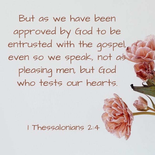 But as we have been approved by God to be entrusted with the gospel, even so we speak, not as pleasing men, but God who tests our hearts. - 1 Thessalonians 2:4