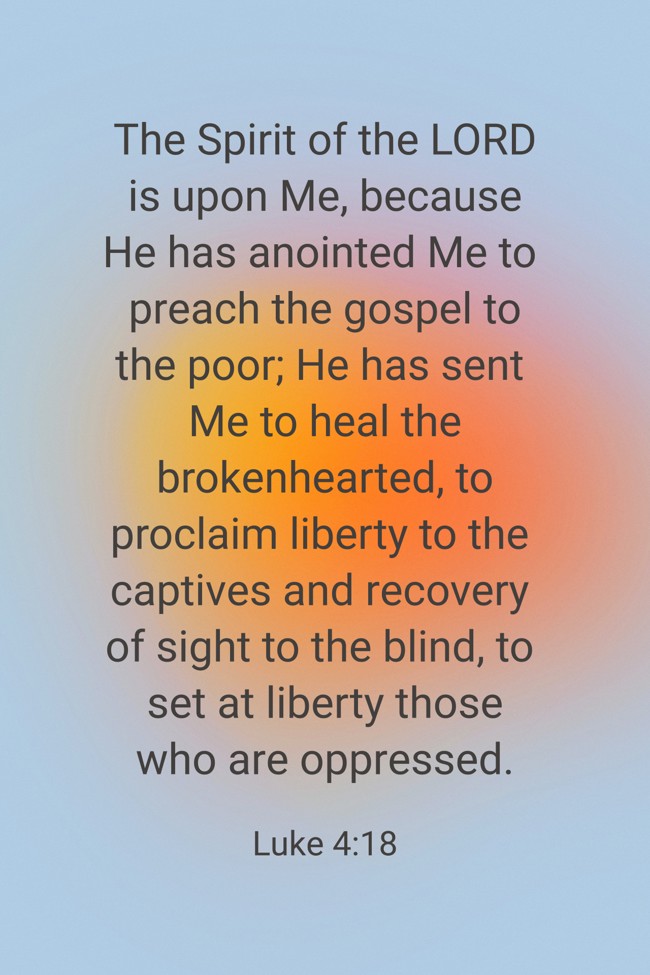 The Spirit of the LORD is upon Me, because He has anointed Me to preach the gospel to the poor; He has sent Me to heal the brokenhearted, to proclaim liberty to the captives and recovery of sight to the blind, to set at liberty those who are oppressed. - Luke 4:18