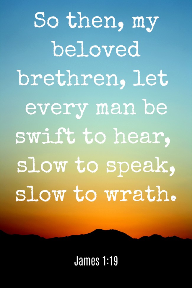 So then, my beloved brethren, let every man be swift to hear, slow to speak, slow to wrath. - James 1:19