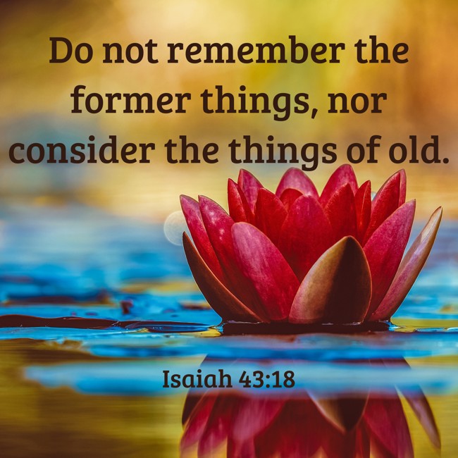 Do not remember the former things, nor consider the things of old. - Isaiah 43:18