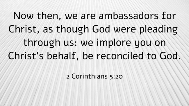 Now then, we are ambassadors for Christ, as though God were pleading through us: we implore you on Christ’s behalf, be reconciled to God. - 2 Corinthians 5:20