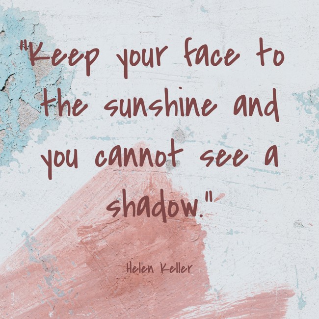 Keep your face to the sunshine and you cannot see a shadow. - Helen Keller