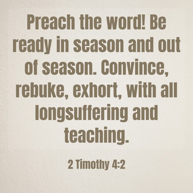 Preach the word! Be ready in season and out of season. Convince, rebuke, exhort, with all longsuffering and teaching. - 2 Timothy 4:2