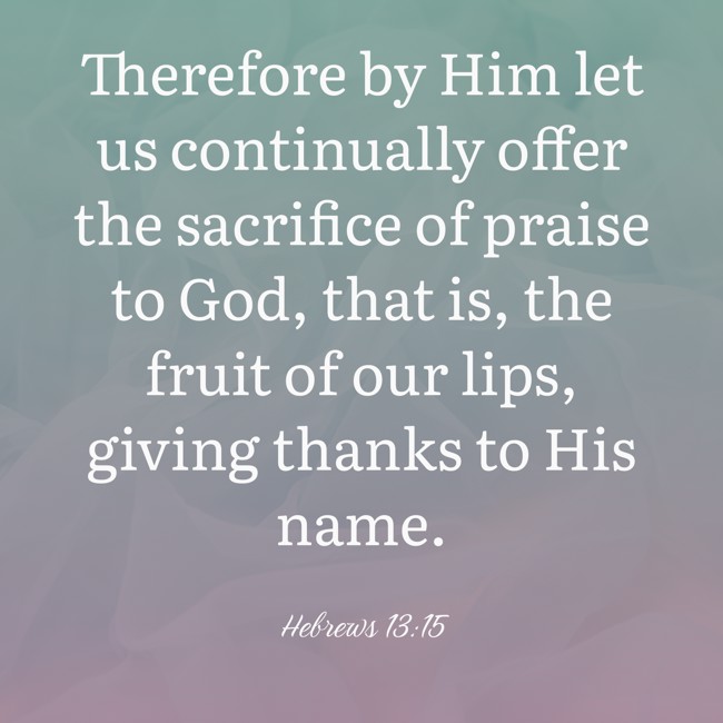 Therefore by Him let us continually offer the sacrifice of praise to God, that is, the fruit of our lips, giving thanks to His name. - Hebrews 13:15