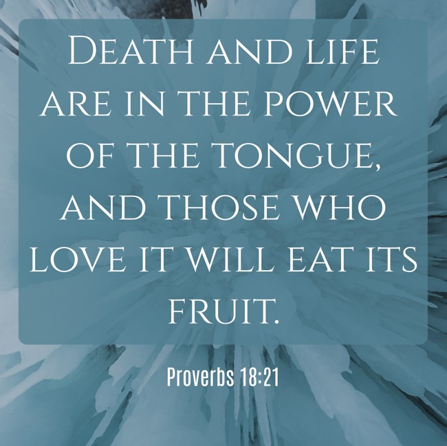 Death and life are in the power of the tongue, and those who love it will eat its fruit. - Proverbs 18:21