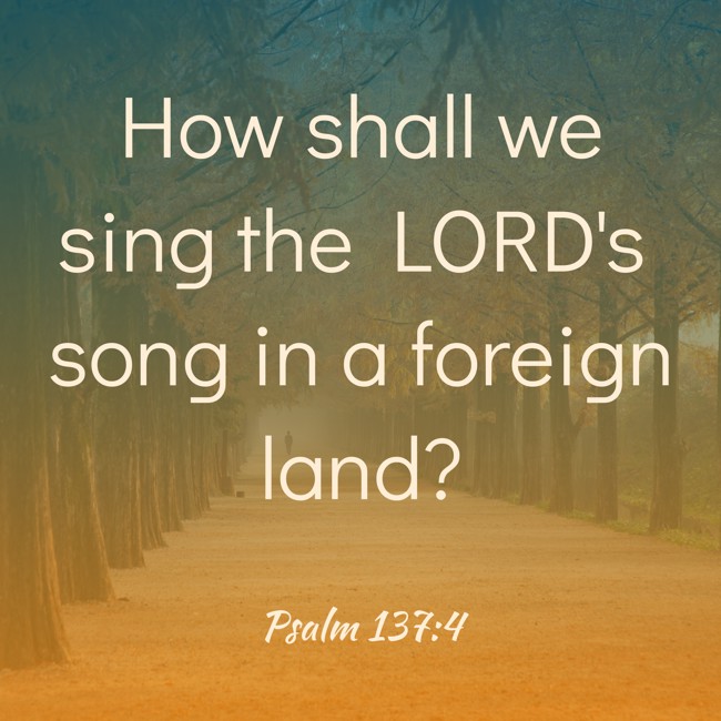 How shall we sing the LORD's song in a foreign land? - Psalm 137:4