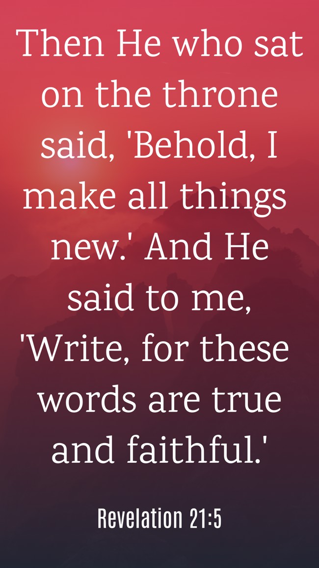 Then He who sat on the throne said, 'Behold, I make all things new.' And He said to me, 'Write, for these words are true and faithful.' - Revelation 21:5