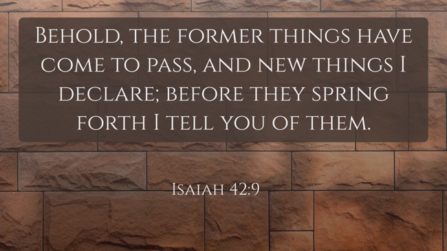 Behold, the former things have come to pass, and new things I declare; before they spring forth I tell you of them. - Isaiah 42:9