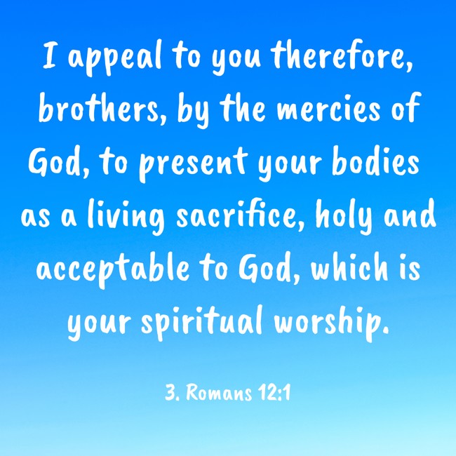 I appeal to you therefore, brothers, by the mercies of God, to present your bodies as a living sacrifice, holy and acceptable to God, which is your spiritual worship. - 3. Romans 12:1