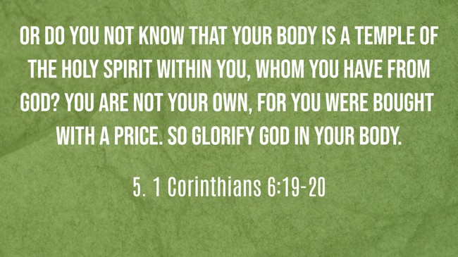 Or do you not know that your body is a temple of the Holy Spirit within you, whom you have from God? You are not your own, for you were bought with a price. So glorify God in your body. - 5. 1 Corinthians 6:19-20