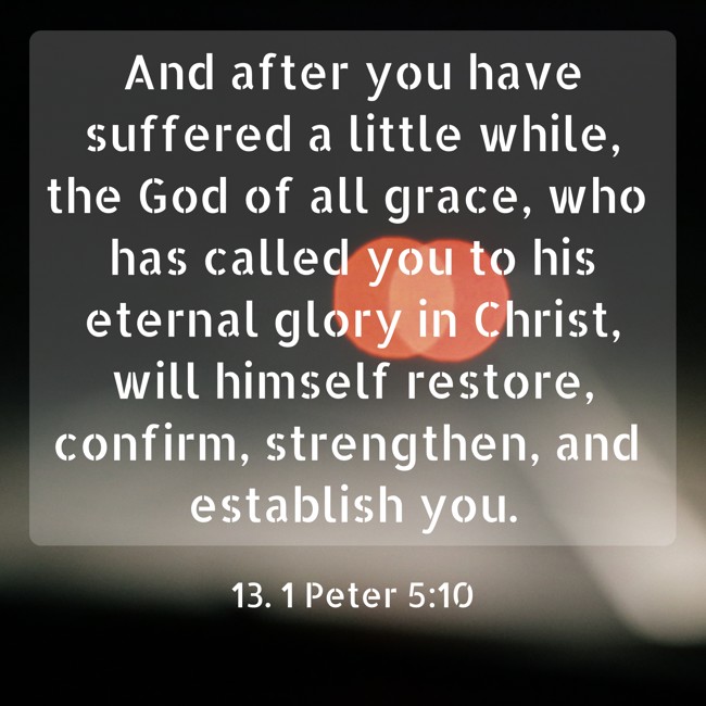 And after you have suffered a little while, the God of all grace, who has called you to his eternal glory in Christ, will himself restore, confirm, strengthen, and establish you. - 13. 1 Peter 5:10