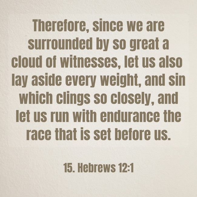 Therefore, since we are surrounded by so great a cloud of witnesses, let us also lay aside every weight, and sin which clings so closely, and let us run with endurance the race that is set before us. - 15. Hebrews 12:1