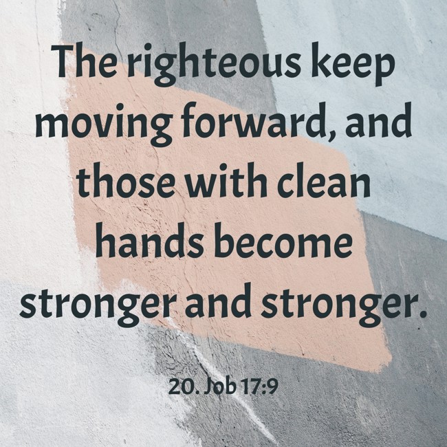 The righteous keep moving forward, and those with clean hands become stronger and stronger. - 20. Job 17:9