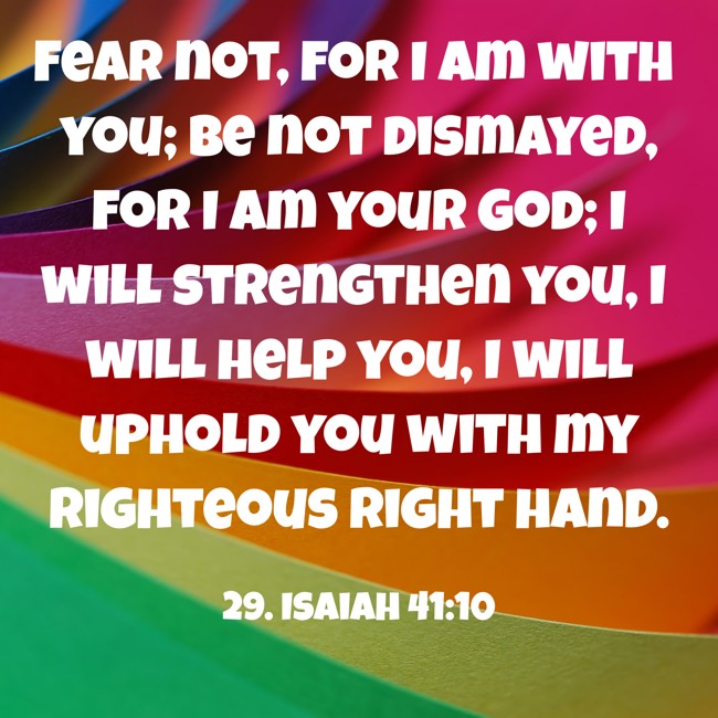 Fear not, for I am with you; be not dismayed, for I am your God; I will strengthen you, I will help you, I will uphold you with my righteous right hand. - 29. Isaiah 41:10