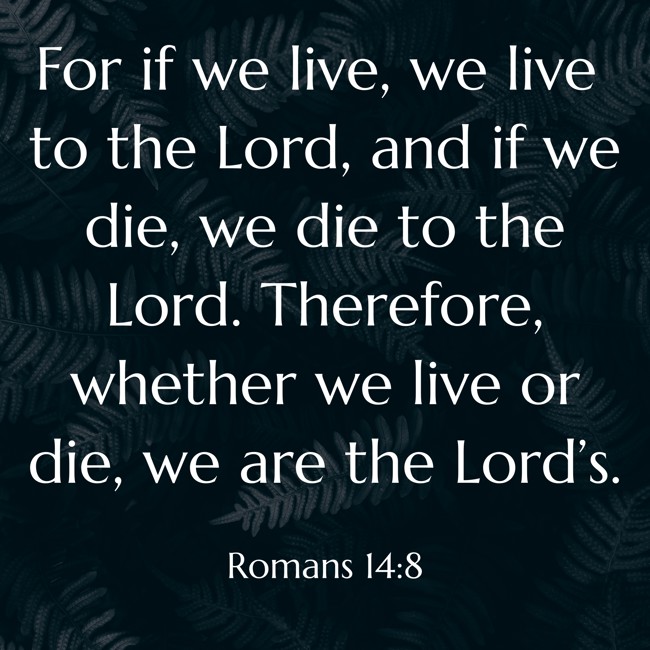 For if we live, we live to the Lord, and if we die, we die to the Lord. Therefore, whether we live or die, we are the Lord’s. - Romans 14:8