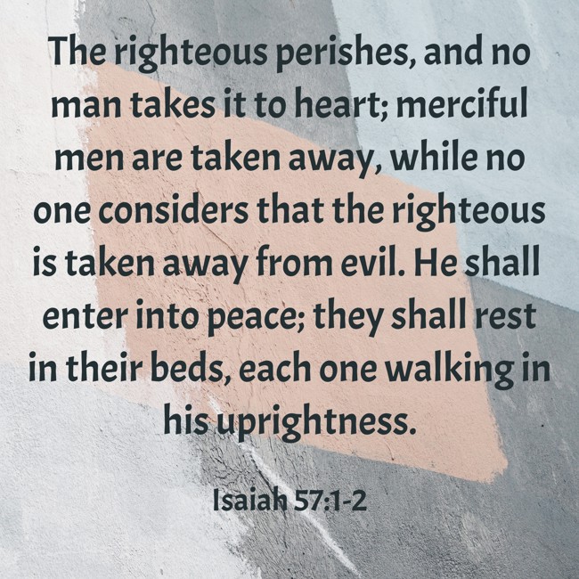 The righteous perishes, and no man takes it to heart; merciful men are taken away, while no one considers that the righteous is taken away from evil. He shall enter into peace; they shall rest in their beds, each one walking in his uprightness. - Isaiah 57:1-2
