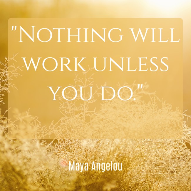 Nothing will work unless you do. - Maya Angelou