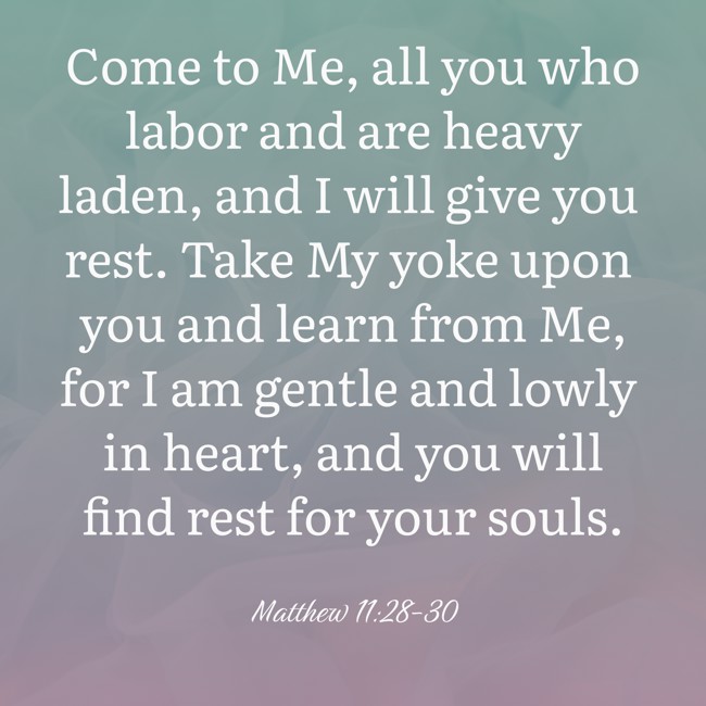 Come to Me, all you who labor and are heavy laden, and I will give you rest. Take My yoke upon you and learn from Me, for I am gentle and lowly in heart, and you will find rest for your souls. - Matthew 11:28-30