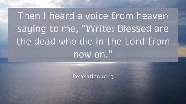 Then I heard a voice from heaven saying to me, “Write: Blessed are the dead who die in the Lord from now on.” - Revelation 14:13