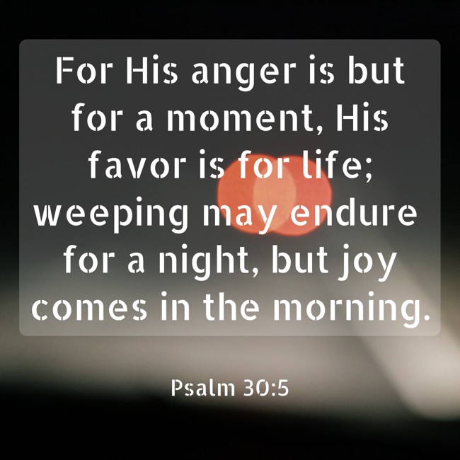 For His anger is but for a moment, His favor is for life; weeping may endure for a night, but joy comes in the morning. - Psalm 30:5