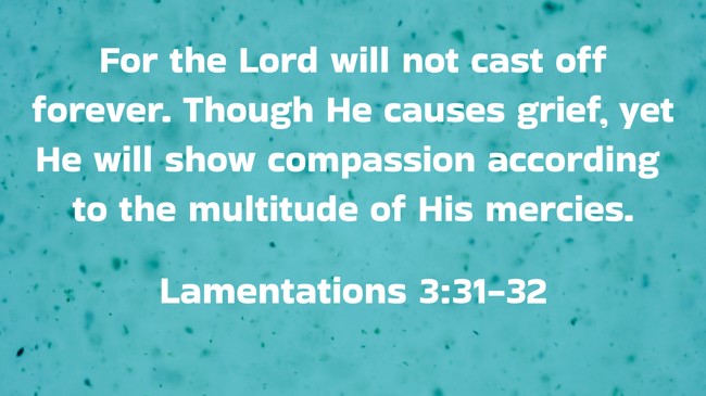 For the Lord will not cast off forever. Though He causes grief, yet He will show compassion according to the multitude of His mercies. - Lamentations 3:31-32