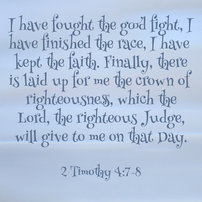 I have fought the good fight, I have finished the race, I have kept the faith. Finally, there is laid up for me the crown of righteousness, which the Lord, the righteous Judge, will give to me on that Day. - 2 Timothy 4:7-8