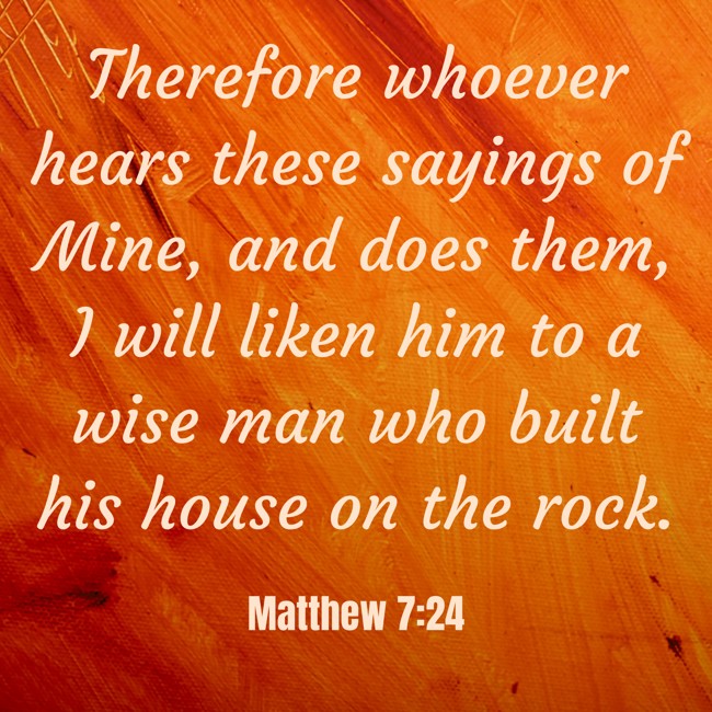 Therefore whoever hears these sayings of Mine, and does them, I will liken him to a wise man who built his house on the rock. - Matthew 7:24
