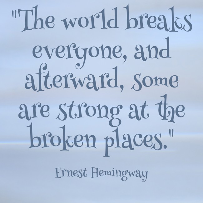 The world breaks everyone, and afterward, some are strong at the broken places. - Ernest Hemingway