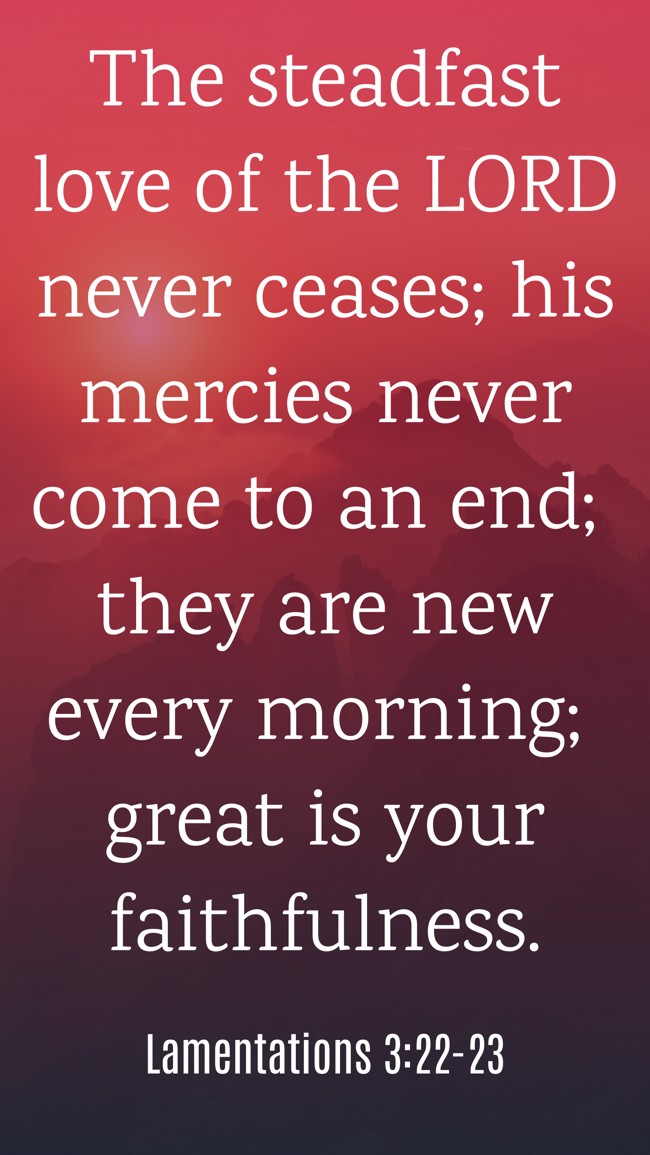 The steadfast love of the LORD never ceases; his mercies never come to an end; they are new every morning; great is your faithfulness. - Lamentations 3:22-23