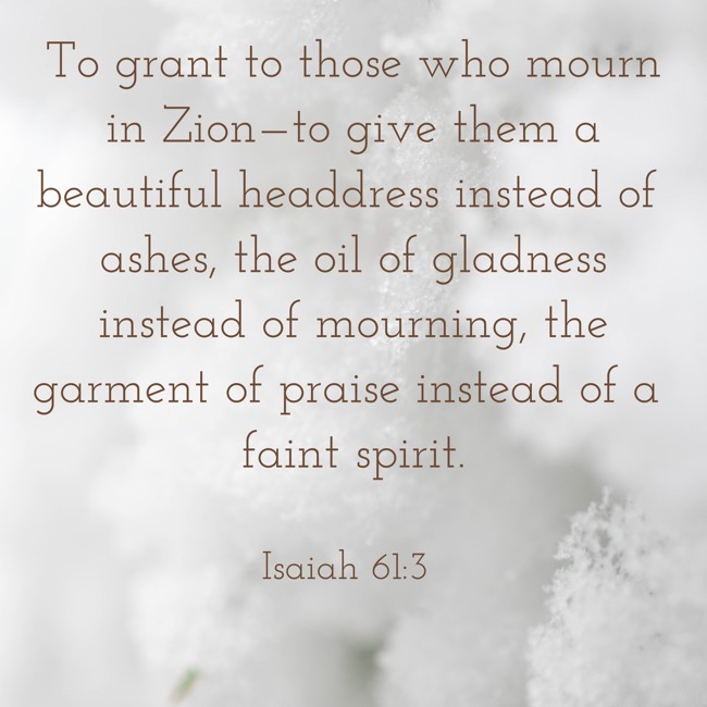 To grant to those who mourn in Zion—to give them a beautiful headdress instead of ashes, the oil of gladness instead of mourning, the garment of praise instead of a faint spirit. - Isaiah 61:3