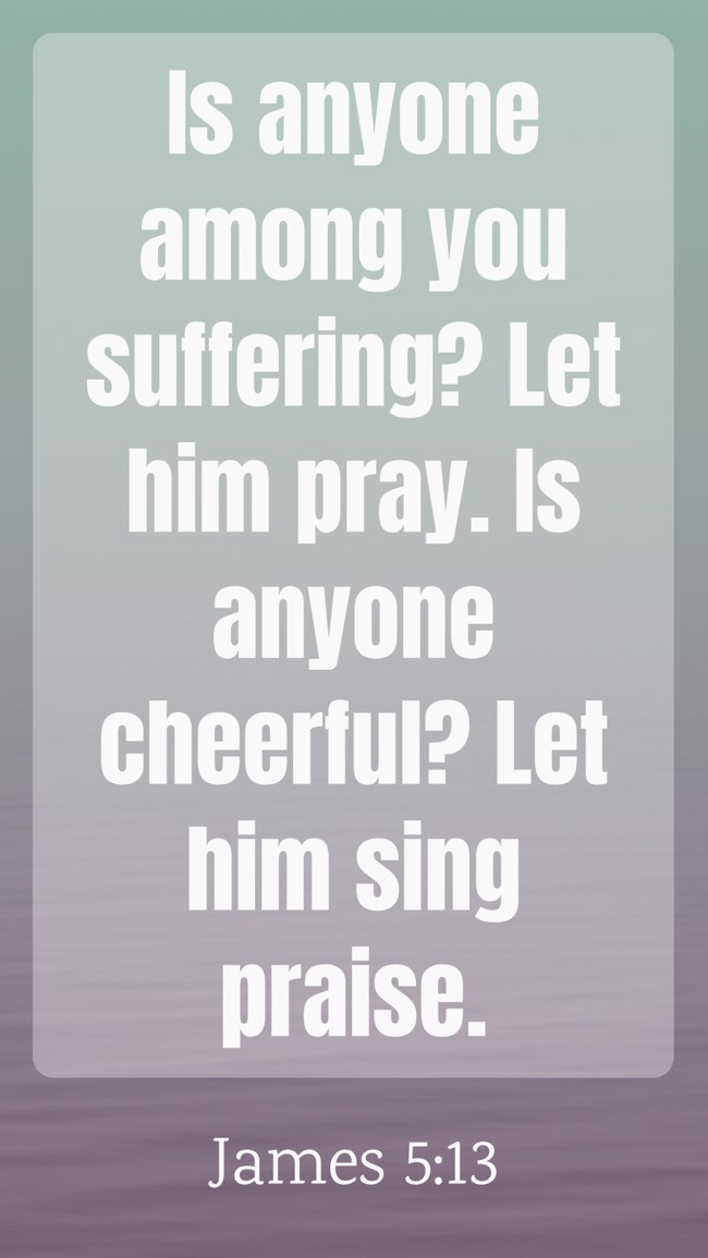 Is anyone among you suffering? Let him pray. Is anyone cheerful? Let him sing praise. - James 5:13