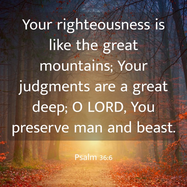 Your righteousness is like the great mountains; Your judgments are a great deep; O LORD, You preserve man and beast. - Psalm 36:6