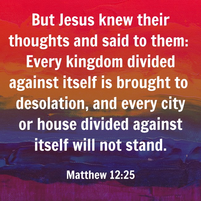 But Jesus knew their thoughts and said to them: Every kingdom divided against itself is brought to desolation, and every city or house divided against itself will not stand. - Matthew 12:25