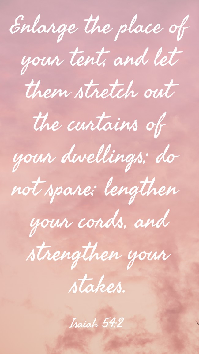 Enlarge the place of your tent, and let them stretch out the curtains of your dwellings; do not spare; lengthen your cords, and strengthen your stakes. - Isaiah 54:2