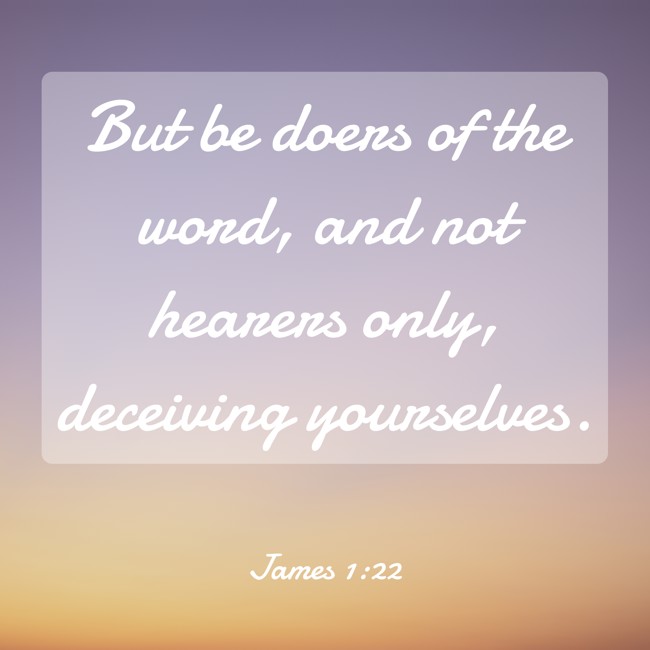 But be doers of the word, and not hearers only, deceiving yourselves. - James 1:22