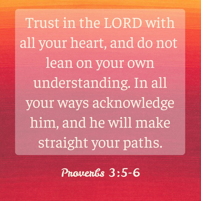 Trust in the LORD with all your heart, and do not lean on your own understanding. In all your ways acknowledge him, and he will make straight your paths. - Proverbs 3:5-6