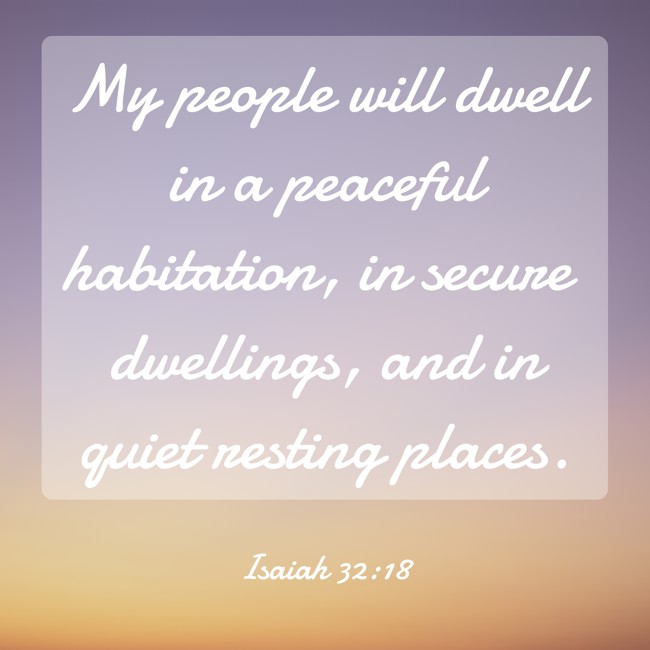 My people will dwell in a peaceful habitation, in secure dwellings, and in quiet resting places. - Isaiah 32:18