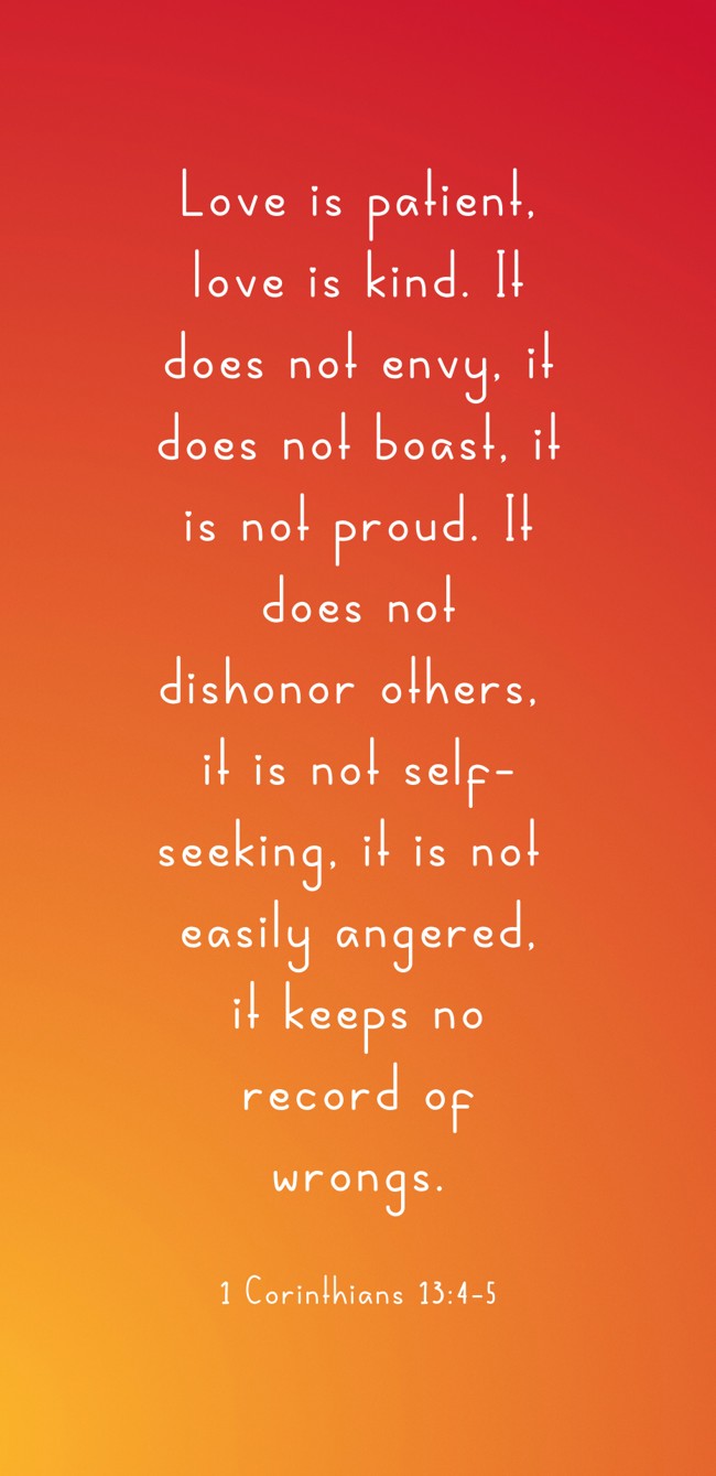  Love is patient, love is kind. It does not envy, it does not boast, it is not proud. It does not dishonor others, it is not self-seeking, it is not easily angered, it keeps no record of wrongs.   - 1 Corinthians 13:4-5 