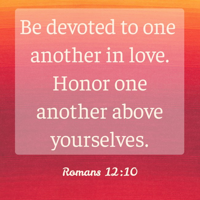  Be devoted to one another in love. Honor one another above yourselves.   - Romans 12:10 