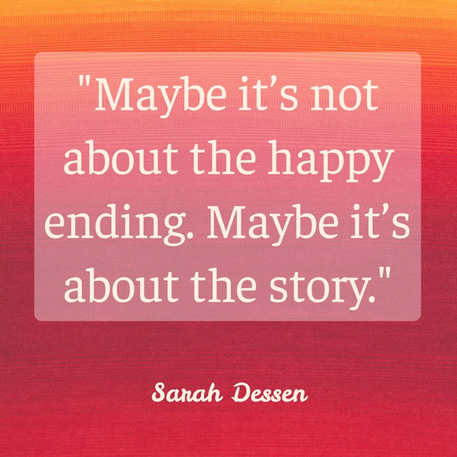  Maybe it’s not about the happy ending. Maybe it’s about the story.   - Sarah Dessen 