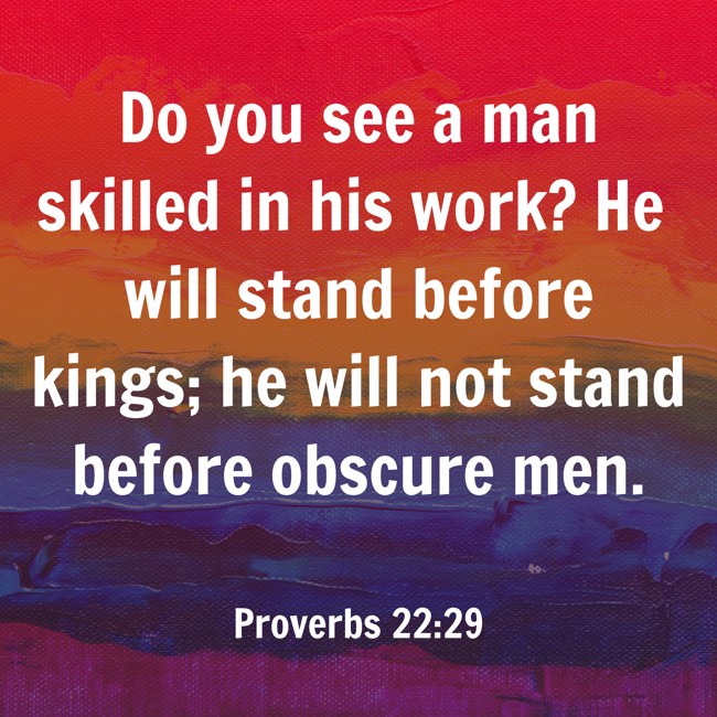 Do you see a man skilled in his work? He will stand before kings; he will not stand before obscure men. - Proverbs 22:29