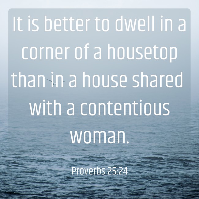 It is better to dwell in a corner of a housetop than in a house shared with a contentious woman. - Proverbs 25:24