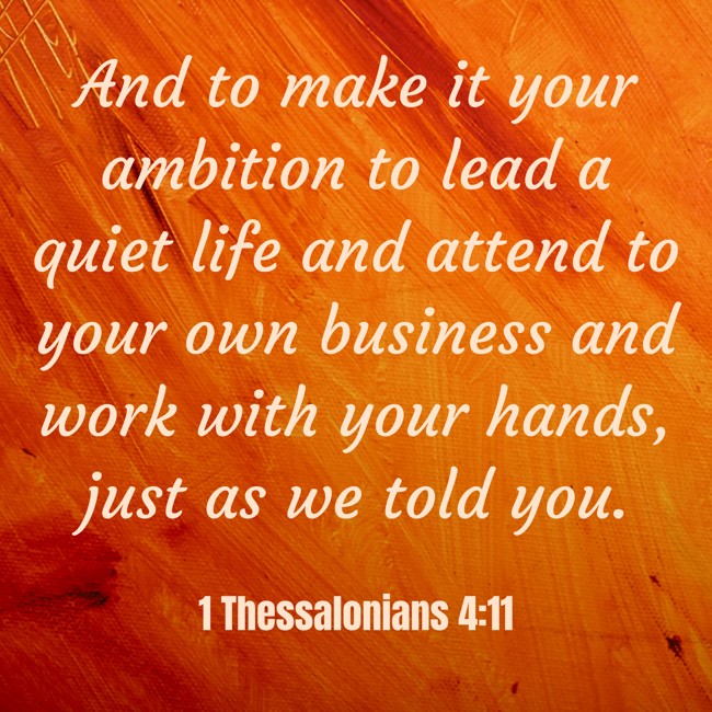 And to make it your ambition to lead a quiet life and attend to your own business and work with your hands, just as we told you. - 1 Thessalonians 4:11